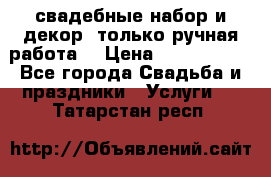 свадебные набор и декор (только ручная работа) › Цена ­ 3000-4000 - Все города Свадьба и праздники » Услуги   . Татарстан респ.